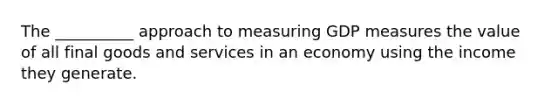 The __________ approach to measuring GDP measures the value of all final goods and services in an economy using the income they generate.