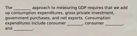 The _________ approach to measuring GDP requires that we add up consumption​ expenditures, gross private​ investment, government​ purchases, and net exports. Consumption expenditures include consumer ________, consumer _________, and __________.