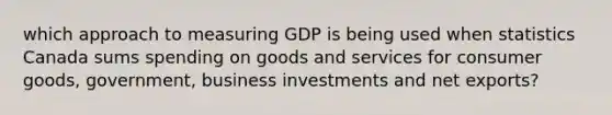 which approach to measuring GDP is being used when statistics Canada sums spending on goods and services for consumer goods, government, business investments and net exports?