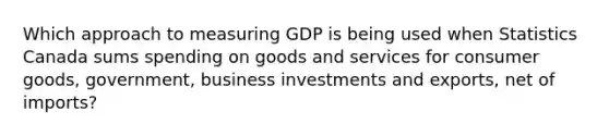 Which approach to measuring GDP is being used when Statistics Canada sums spending on goods and services for consumer goods, government, business investments and exports, net of imports?