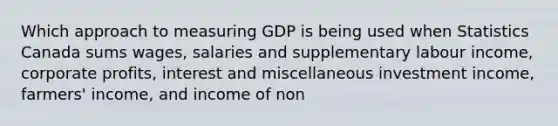 Which approach to measuring GDP is being used when Statistics Canada sums wages, salaries and supplementary labour income, corporate profits, interest and miscellaneous investment income, farmers' income, and income of non