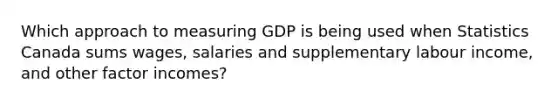 Which approach to measuring GDP is being used when Statistics Canada sums wages, salaries and supplementary labour income, and other factor incomes?