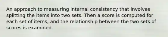 An approach to measuring internal consistency that involves splitting the items into two sets. Then a score is computed for each set of items, and the relationship between the two sets of scores is examined.