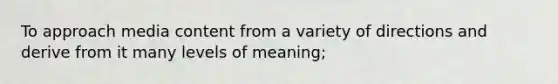 To approach media content from a variety of directions and derive from it many levels of meaning;