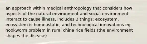 an approach within medical anthropology that considers how aspects of the natural environment and social environment interact to cause illness, includes 3 things: ecosystem, ecosystem is homeostatic, and technological innovations eg hookworm problem in rural china rice fields (the environment shapes the disease)