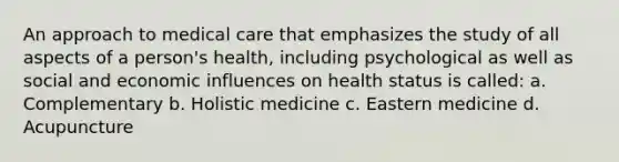 An approach to medical care that emphasizes the study of all aspects of a person's health, including psychological as well as social and economic influences on health status is called: a. Complementary b. Holistic medicine c. Eastern medicine d. Acupuncture