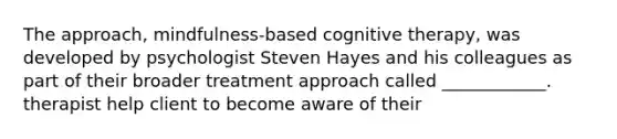 The approach, mindfulness-based cognitive therapy, was developed by psychologist Steven Hayes and his colleagues as part of their broader treatment approach called ____________. therapist help client to become aware of their