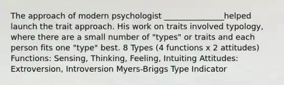 The approach of modern psychologist _______________helped launch the trait approach. His work on traits involved typology, where there are a small number of "types" or traits and each person fits one "type" best. 8 Types (4 functions x 2 attitudes) Functions: Sensing, Thinking, Feeling, Intuiting Attitudes: Extroversion, Introversion Myers-Briggs Type Indicator