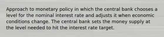 Approach to monetary policy in which the central bank chooses a level for the nominal interest rate and adjusts it when economic conditions change. The central bank sets the money supply at the level needed to hit the interest rate target.