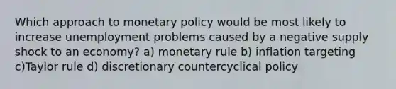 Which approach to monetary policy would be most likely to increase unemployment problems caused by a negative supply shock to an economy? a) monetary rule b) inflation targeting c)Taylor rule d) discretionary countercyclical policy