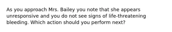 As you approach Mrs. Bailey you note that she appears unresponsive and you do not see signs of life-threatening bleeding. Which action should you perform next?