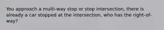 You approach a multi-way stop or stop intersection, there is already a car stopped at the intersection, who has the right-of-way?