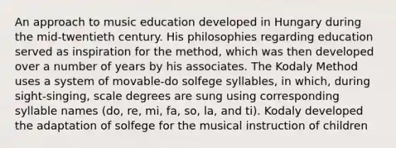 An approach to music education developed in Hungary during the mid-twentieth century. His philosophies regarding education served as inspiration for the method, which was then developed over a number of years by his associates. The Kodaly Method uses a system of movable-do solfege syllables, in which, during sight-singing, scale degrees are sung using corresponding syllable names (do, re, mi, fa, so, la, and ti). Kodaly developed the adaptation of solfege for the musical instruction of children