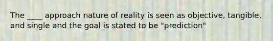 The ____ approach nature of reality is seen as objective, tangible, and single and the goal is stated to be "prediction"