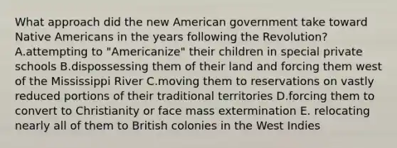 What approach did the new American government take toward Native Americans in the years following the Revolution? A.attempting to "Americanize" their children in special private schools B.dispossessing them of their land and forcing them west of the Mississippi River C.moving them to reservations on vastly reduced portions of their traditional territories D.forcing them to convert to Christianity or face mass extermination E. relocating nearly all of them to British colonies in the West Indies