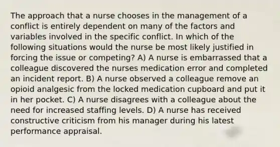 The approach that a nurse chooses in the management of a conflict is entirely dependent on many of the factors and variables involved in the specific conflict. In which of the following situations would the nurse be most likely justified in forcing the issue or competing? A) A nurse is embarrassed that a colleague discovered the nurses medication error and completed an incident report. B) A nurse observed a colleague remove an opioid analgesic from the locked medication cupboard and put it in her pocket. C) A nurse disagrees with a colleague about the need for increased staffing levels. D) A nurse has received constructive criticism from his manager during his latest performance appraisal.