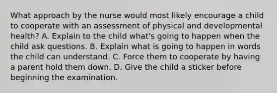 What approach by the nurse would most likely encourage a child to cooperate with an assessment of physical and developmental health? A. Explain to the child what's going to happen when the child ask questions. B. Explain what is going to happen in words the child can understand. C. Force them to cooperate by having a parent hold them down. D. Give the child a sticker before beginning the examination.