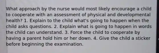 What approach by the nurse would most likely encourage a child to cooperate with an assessment of physical and developmental health? 1. Explain to the child what's going to happen when the child asks questions. 2. Explain what is going to happen in words the child can understand. 3. Force the child to cooperate by having a parent hold him or her down. 4. Give the child a sticker before beginning the examination.