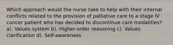 Which approach would the nurse take to help with their internal conflicts related to the provision of palliative care to a stage IV cancer patient who has decided to discontinue care modalities? a). Values system b). Higher-order reasoning c). Values clarification d). Self-awareness