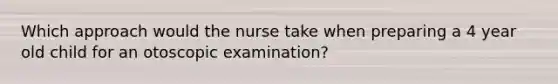 Which approach would the nurse take when preparing a 4 year old child for an otoscopic examination?