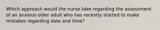 Which approach would the nurse take regarding the assessment of an anxious older adult who has recently started to make mistakes regarding date and time?