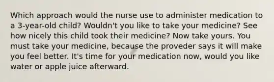 Which approach would the nurse use to administer medication to a 3-year-old child? Wouldn't you like to take your medicine? See how nicely this child took their medicine? Now take yours. You must take your medicine, because the proveder says it will make you feel better. It's time for your medication now, would you like water or apple juice afterward.