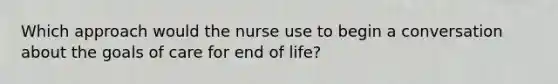 Which approach would the nurse use to begin a conversation about the goals of care for end of life?