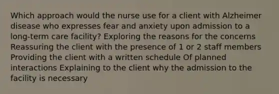 Which approach would the nurse use for a client with Alzheimer disease who expresses fear and anxiety upon admission to a long-term care facility? Exploring the reasons for the concerns Reassuring the client with the presence of 1 or 2 staff members Providing the client with a written schedule Of planned interactions Explaining to the client why the admission to the facility is necessary