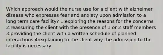 Which approach would the nurse use for a client with alzheimer disease who expresses fear and anxiety upon admission to a long term care facility? 1:exploring the reasons for the concerns 2:reassuring the client with the presence of 1 or 2 staff members 3:providing the client with a written schedule of planned interactions 4:explaining to the client why the admission to the facility is necessary