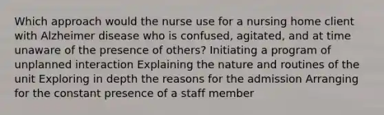 Which approach would the nurse use for a nursing home client with Alzheimer disease who is confused, agitated, and at time unaware of the presence of others? Initiating a program of unplanned interaction Explaining the nature and routines of the unit Exploring in depth the reasons for the admission Arranging for the constant presence of a staff member