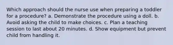 Which approach should the nurse use when preparing a toddler for a procedure? a. Demonstrate the procedure using a doll. b. Avoid asking the child to make choices. c. Plan a teaching session to last about 20 minutes. d. Show equipment but prevent child from handling it.