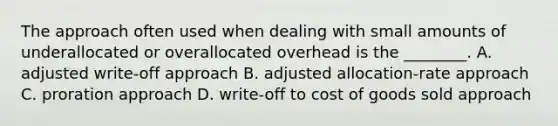 The approach often used when dealing with small amounts of underallocated or overallocated overhead is the​ ________. A. adjusted write-off approach B. adjusted allocation-rate approach C. proration approach D. write-off to cost of goods sold approach