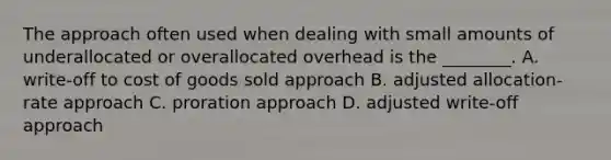 The approach often used when dealing with small amounts of underallocated or overallocated overhead is the​ ________. A. ​write-off to cost of goods sold approach B. adjusted​ allocation-rate approach C. proration approach D. adjusted​ write-off approach