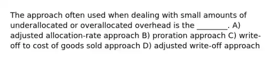 The approach often used when dealing with small amounts of underallocated or overallocated overhead is the ________. A) adjusted allocation-rate approach B) proration approach C) write-off to cost of goods sold approach D) adjusted write-off approach