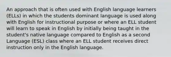 An approach that is often used with English language learners (ELLs) in which the students dominant language is used along with English for instructional purpose or where an ELL student will learn to speak in English by initially being taught in the student's native language compared to English as a second Language (ESL) class where an ELL student receives direct instruction only in the English language.