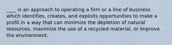 ____ is an approach to operating a firm or a line of business which identifies, creates, and exploits opportunities to make a profit in a way that can minimize the depletion of natural resources, maximize the use of a recycled material, or improve the environment.