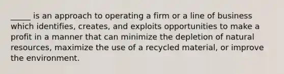 _____ is an approach to operating a firm or a line of business which identifies, creates, and exploits opportunities to make a profit in a manner that can minimize the depletion of natural resources, maximize the use of a recycled material, or improve the environment.