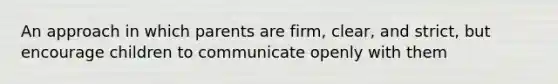 An approach in which parents are firm, clear, and strict, but encourage children to communicate openly with them