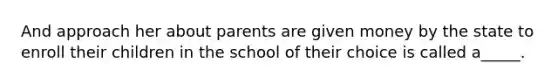 And approach her about parents are given money by the state to enroll their children in the school of their choice is called a_____.