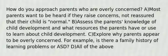 How do you approach parents who are overly concerned? A)Most parents want to be heard if they raise concerns, not reassured that their child is "normal." B)Assess the parents' knowledge of child development and what resources the parents have or use to learn about child development. C)Explore why parents appear to be overly concerned. For example, is there a family history of learning problems or ASD? D)All of the above