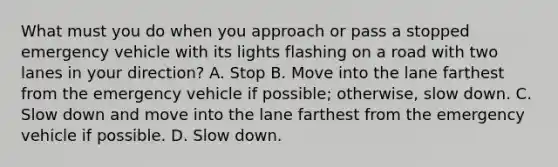 What must you do when you approach or pass a stopped emergency vehicle with its lights flashing on a road with two lanes in your direction? A. Stop B. Move into the lane farthest from the emergency vehicle if possible; otherwise, slow down. C. Slow down and move into the lane farthest from the emergency vehicle if possible. D. Slow down.