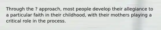 Through the ? approach, most people develop their allegiance to a particular faith in their childhood, with their mothers playing a critical role in the process.