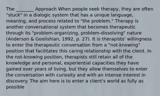 The ________ Approach When people seek therapy, they are often "stuck" in a dialogic system that has a unique language, meaning, and process related to "the problem." Therapy is another conversational system that becomes therapeutic through its "problem-organizing, problem-dissolving" nature (Anderson & Goolishian, 1992, p. 27). It is therapists' willingness to enter the therapeutic conversation from a "not-knowing" position that facilitates this caring relationship with the client. In the not-knowing position, therapists still retain all of the knowledge and personal, experiential capacities they have gained over years of living, but they allow themselves to enter the conversation with curiosity and with an intense interest in discovery. The aim here is to enter a client's world as fully as possible