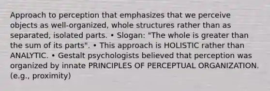 Approach to perception that emphasizes that we perceive objects as well-organized, whole structures rather than as separated, isolated parts. • Slogan: "The whole is greater than the sum of its parts". • This approach is HOLISTIC rather than ANALYTIC. • Gestalt psychologists believed that perception was organized by innate PRINCIPLES OF PERCEPTUAL ORGANIZATION. (e.g., proximity)