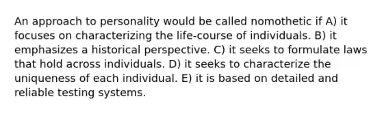 An approach to personality would be called nomothetic if A) it focuses on characterizing the life-course of individuals. B) it emphasizes a historical perspective. C) it seeks to formulate laws that hold across individuals. D) it seeks to characterize the uniqueness of each individual. E) it is based on detailed and reliable testing systems.