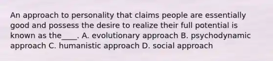 An approach to personality that claims people are essentially good and possess the desire to realize their full potential is known as the____. A. evolutionary approach B. <a href='https://www.questionai.com/knowledge/kI76YHee8O-psychodynamic-approach' class='anchor-knowledge'>psychodynamic approach</a> C. humanistic approach D. social approach