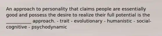 An approach to personality that claims people are essentially good and possess the desire to realize their full potential is the ___________ approach. - trait - evolutionary - humanistic - social-cognitive - psychodynamic