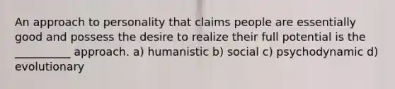 An approach to personality that claims people are essentially good and possess the desire to realize their full potential is the __________ approach. a) humanistic b) social c) psychodynamic d) evolutionary