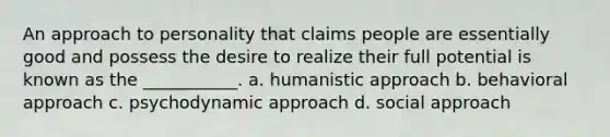 An approach to personality that claims people are essentially good and possess the desire to realize their full potential is known as the ___________. a. humanistic approach b. behavioral approach c. psychodynamic approach d. social approach