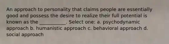 An approach to personality that claims people are essentially good and possess the desire to realize their full potential is known as the ___________. Select one: a. psychodynamic approach b. humanistic approach c. behavioral approach d. social approach